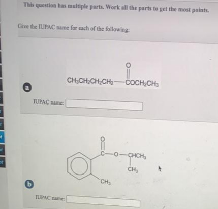 This question has multiple parts. Work all the parts to get the most points.
Give the IUPAC name for each of the following:
CH;CH CH;CH2-COCH,CH
a
IUPAC name:
C-O
CHCH,
of
CH,
CH
IUPAC name:
