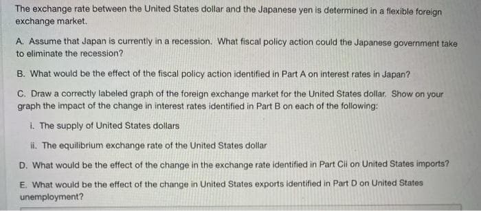 The exchange rate between the United States dollar and the Japanese yen is determined in a flexible foreign
exchange market.
A. Assume that Japan is currently in a recession. What fiscal policy action could the Japanese government take
to eliminate the recession?
B. What would be the effect of the fiscal policy action identified in Part A on interest rates in Japan?
C. Draw a correctly labeled graph of the foreign exchange market for the United States dollar. Show on your
graph the impact of the change in interest rates identified in Part B on each of the following:
i. The supply of United States dollars
i. The equilibrium exchange rate of the United States dollar
D. What would be the effect of the change in the exchange rate identified in Part Cil on United States imports?
E. What would be the effect of the change in United States exports identified in Part D on United States
unemployment?

