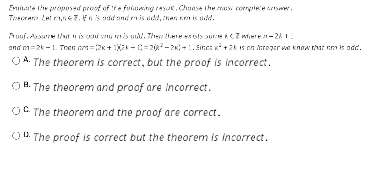 Evaluate the proposed proof of the following result. Choose the most complete answer.
Theorem: Let m,n €Z. If n is odd and m is odd, then nm is odd.
Proof. Assume that n is odd and m is odd. Then there exists somekEZ where n = 2k + 1
and m=2k + 1. Then nm = (2k + 1)(2k + 1) = 2(k² + 2k) + 1. Since k2 + 2k is an integer we know that nm is odd.
O A.
The theorem is correct, but the proof is incorrect.
В.
The theorem and proof are incorrect.
C. The theorem and the proof are correct.
D.
The proof is correct but the theorem is incorrect.
