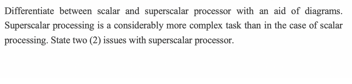 Differentiate between scalar and superscalar processor with an aid of diagrams.
Superscalar processing is a considerably more complex task than in the case of scalar
processing. State two (2) issues with superscalar processor.
