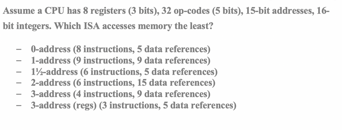 Assume a CPU has 8 registers (3 bits), 32 op-codes (5 bits), 15-bit addresses, 16-
bit integers. Which ISA accesses memory the least?
0-address (8 instructions, 5 data references)
1-address (9 instructions, 9 data references)
12-address (6 instructions, 5 data references)
2-address (6 instructions, 15 data references)
3-address (4 instructions, 9 data references)
3-address (regs) (3 instructions, 5 data references)
