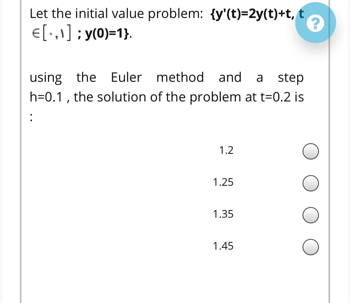 Let the initial value problem: {y'(t)=2y(t)+t, t
E[•,\] ; y(0)=1}.
using the Euler method
h=0.1 , the solution of the problem at t=0.2 is
and
a
step
:
1.2
1.25
1.35
1.45
