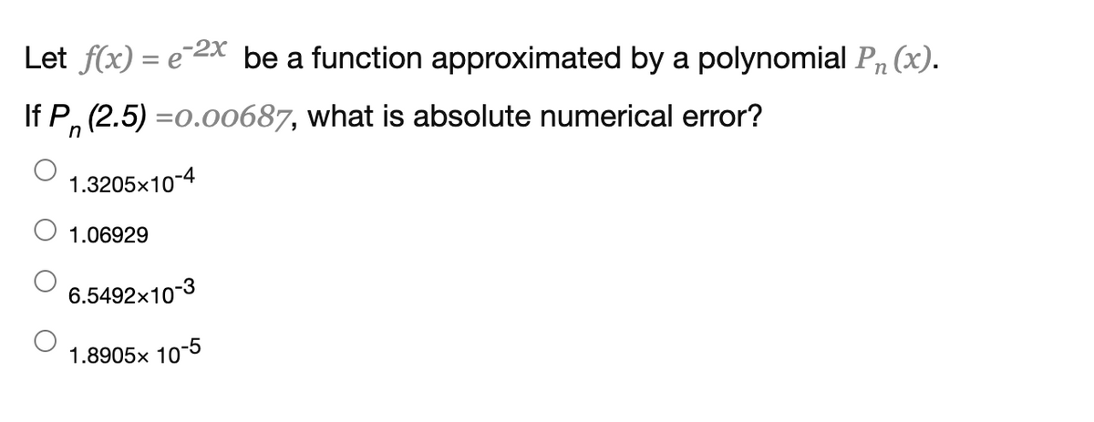 Let f(x) = e 2x be a function approximated by a polynomial Pn(x).
If P, (2.5) =0.00687, what is absolute numerical error?
1.3205x10-4
1.06929
6.5492x10-3
1.8905x 10-5
