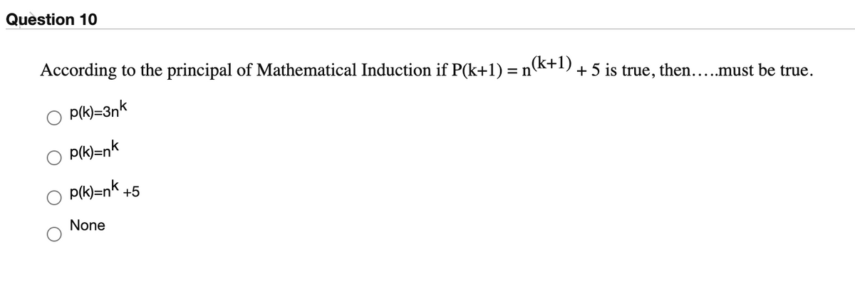Question 10
According to the principal of Mathematical Induction if P(k+1) = nk+1) + 5 is true, then..must be true.
P(k)=3nk
P(k)=nk
p(k)=nk +5
None

