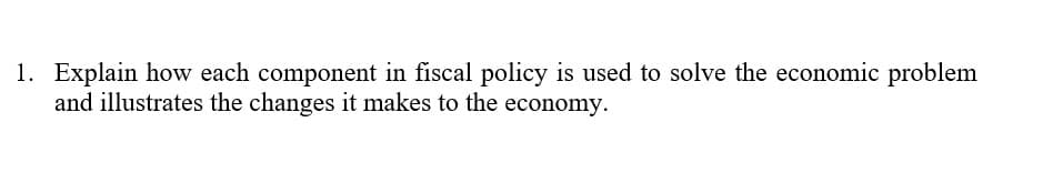 1. Explain how each component in fiscal policy is used to solve the economic problem
and illustrates the changes it makes to the
economy.
