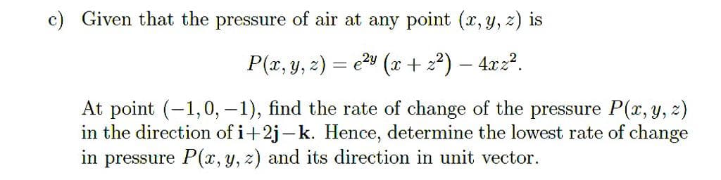 c) Given that the pressure of air at any point (x, y, z) is
P(x, y, z) = e2" (x + 22) – 4x22.
At point (-1,0, –1), find the rate of change of the pressure P(x, y, z)
in the direction of i+2j-k. Hence, determine the lowest rate of change
in pressure P(x, y, z) and its direction in unit vector.
