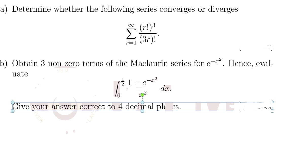 a) Determine whether the following series converges or diverges
(r!)3
Σ
(3r)!"
r=1
b) Obtain 3 non zero terms of the Maclaurin series for e-. Hence, eval-
uate
1
-x2
e
dx.
Give your answer correct to 4 decimal pli es.

