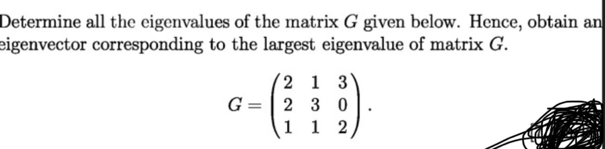 Determine all the eigenvalues of the matrix G given below. Hence, obtain an
eigenvector corresponding to the largest eigenvalue of matrix G.
2 1 3
G = | 2 3 0
1
1
