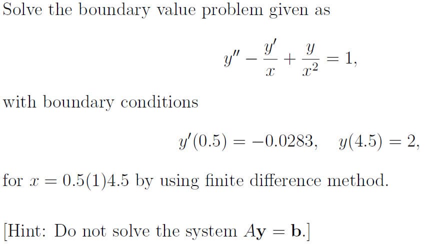 Solve the boundary value problem given as
y'
y"
1,
x2
with boundary conditions
y' (0.5) = -0.0283, y(4.5) = 2,
for x = 0.5(1)4.5 by using finite difference method.
[Hint: Do not solve the system Ay = b.]
