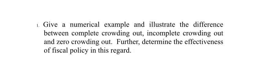 1. Give a numerical example and illustrate the difference
between complete crowding out, incomplete crowding out
and zero crowding out. Further, determine the effectiveness
of fiscal policy in this regard.
