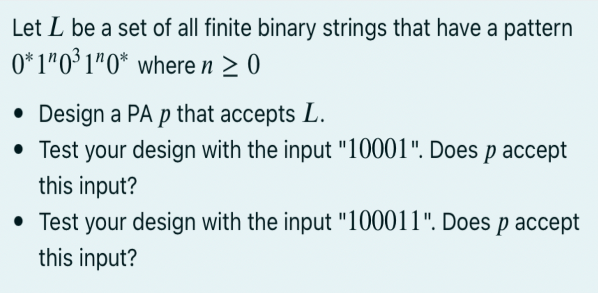 Let L be a set of all finite binary strings that have a pattern
0* 1"0³ 1"O* where n > 0
• Design a PA p that accepts L.
• Test your design with the input "10001". Does p accept
this input?
• Test your design with the input "100011". Does p accept
this input?
