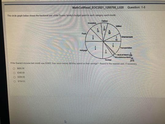 MathCollRead_EOC2021_1200700 L520 Question: 1-5
The circle graph below shows the fractional part of the Suarez family's budget spent in each category each month
Cothes
hourance
Utes
Food
Erterlainnere
15
/Tensportation
Mortgng
Medca Needs
Mecelaneous Bns
Savnga
2475
Hthe Suarez's Income last month was $3400, how much money dd they spend on their savings? Round to the nearest cent, If necessary.
O 850.00
O $340.00
O $309.09
O $15453
1/4
