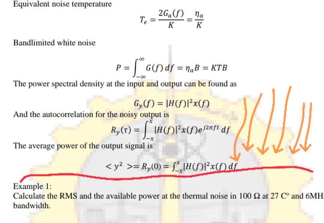 Equivalent noise temperature
2G.F)
Te
Na
%3D
%3D
K
K
Bandlimited white noise
G) df = NaB = KtB
P =
%3D
%3D
The power spectral density at the input and output can be found as
Gyf) = |H(f)l²x(f)
And the autocorrelation for the noisy output is
Ry (T) = | |H(F)|²x(f)e}2nft df
x-
The average power of the output signal is
< y? >= R,(0) = [*,IH()P*x(f)df
Example 1:
Calculate the RMS and the available power at the thermal noise in 100 2 at 27 C° and 6MH:
bandwidth.
