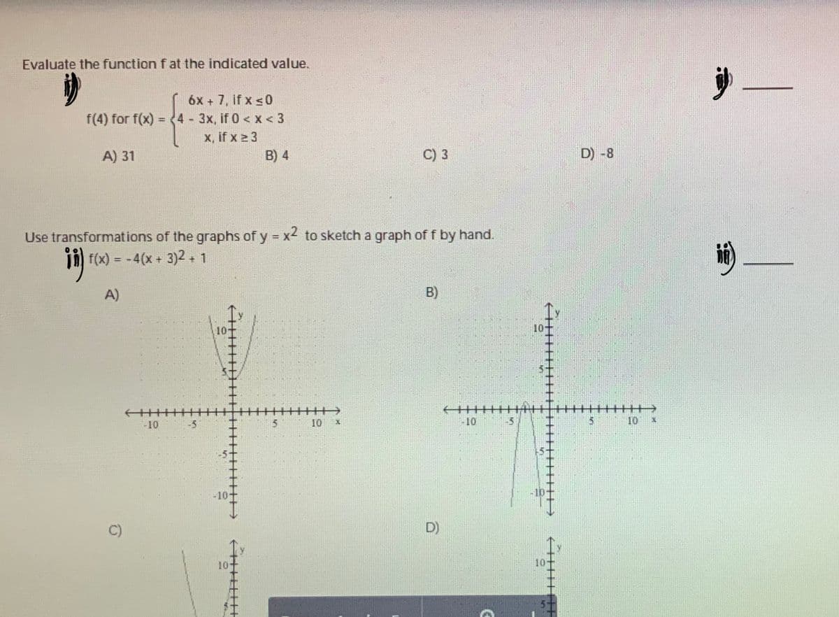 Evaluate the function f at the indicated value.
6x + 7, if x s0
= (4 - 3x, if 0 < x < 3
x, if x 2 3
B) 4
f(4) for f(x)
A) 31
C) 3
D) -8
Use transformations of the graphs of y x4 to sketch a graph of f by hand.
in) F(x) = -4(x+ 3)2 + 1
A)
B)
10
-10
-5
in
10
-10
-5
5
10 x
-10-
D)
10
10-
