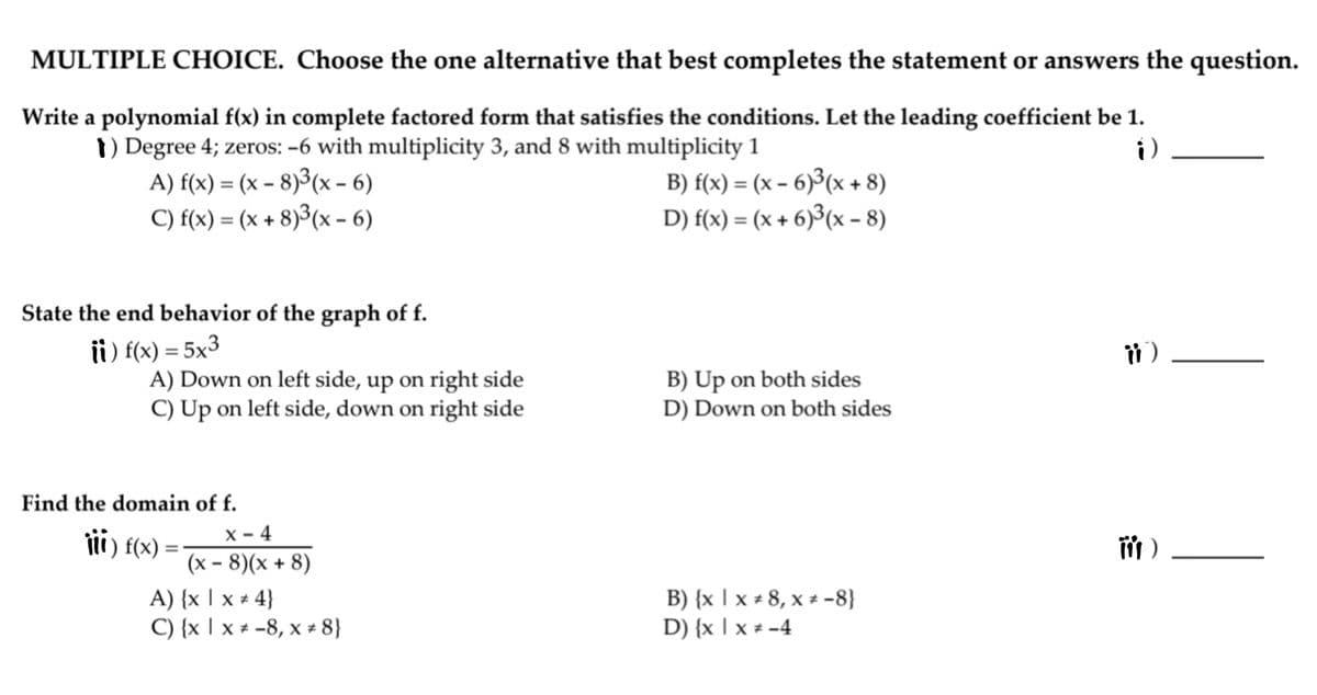 MULTIPLE CHOICE. Choose the one alternative that best completes the statement or answers the question.
Write a polynomial f(x) in complete factored form that satisfies the conditions. Let the leading coefficient be 1.
i)
1) Degree 4; zeros: -6 with multiplicity 3, and 8 with multiplicity 1
A) f(x) = (x – 8)³(x – 6)
C) f(x) = (x + 8)3(x - 6)
B) f(x) = (x – 6)³(x + 8)
D) f(x) = (x + 6)³(x - 8)
%3D
State the end behavior of the graph of f.
ii) f(x) = 5x3
A) Down on left side, up on right side
C) Up on left side, down on right side
B) Up on both sides
D) Down on both sides
Find the domain of f.
tii) f(x) =
X - 4
(x - 8)(x + 8)
A) {x | x + 4}
C) {x | x * -8, x + 8}
B) {x | x + 8, x + -8}
D) {x | x + -4
