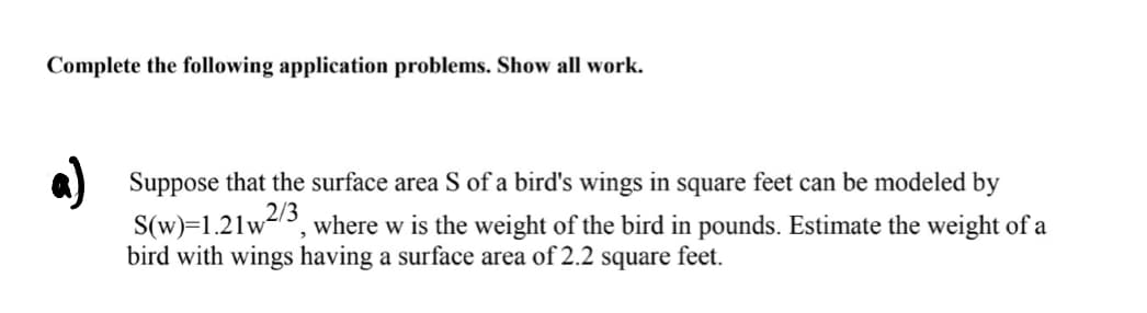 Complete the following application problems. Show all work.
a) Suppose that the surface area S of a bird's wings in square feet can be modeled by
S(w)=1.21w, where w is the weight of the bird in pounds. Estimate the weight of a
bird with wings having a surface area of 2.2 square feet.
