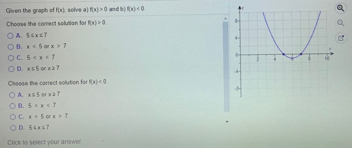 Given the graph of f(x), solve a) f(x) > 0 and b) f(x) < 0.
8-
Choose the correct solution for f(x) > 0.
O A. 5sxs7
O B. x < 5 or x > 7
O C. 5 < x < 7
21
10
4
O D. xs5 or x27
Choose the correct solution for f(x) < 0.
-8-
A. xs5 or x27
O B. 5 < x <7
OC. x < 5 or x > 7
O D. 5sxs7
Click to select your answer.
