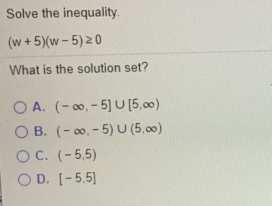 Solve the inequality.
(w + 5)(w-5) 0
What is the solution set?
O A. (-, - 5] U [5,00)
O B. (- , - 5) U (5,00)
O C. (-5,5)
O D. [-5,5]
