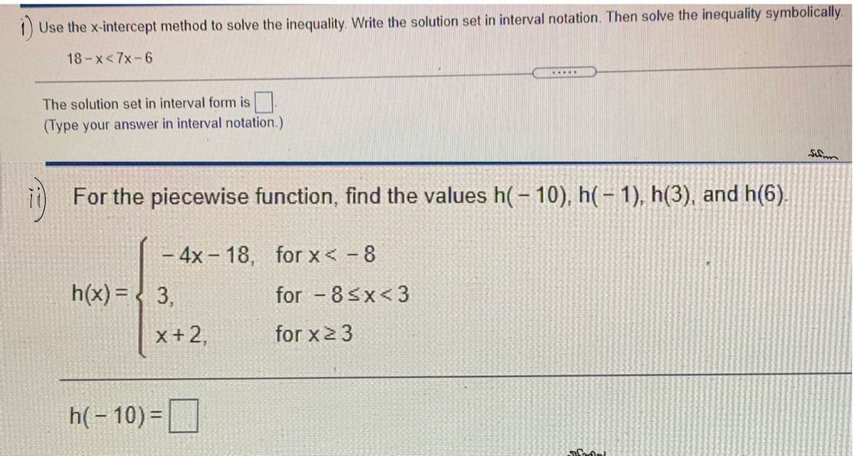 Use the x-intercept method to solve the inequality Write the solution set in interval notation. Then solve the inequality symbolically.
18-x<7x-6
....
The solution set in interval form is
(Type your answer in interval notation.)
For the piecewise function, find the values h(– 10), h(- 1), h(3), and h(6).
– 4x-18, for x< -8
|
h(x) = < 3,
for 8sx<3
x+2,
for x2 3
h(- 10) =
%3D
