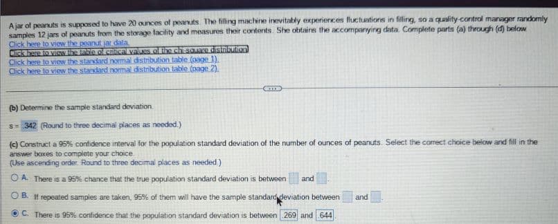 A jar of peanuts is supposed to have 20 ounces of peanuts. The filling machine inevitably experiences fluctuations in filling, so a quality control manager randomly
samples 12 jars of peanuts from the storage facility and measures their contents. She obtains the accompanying data. Complete parts (a) through (d) below
Click here to view the peanut jar data.
Click here to view the table of critical values of the chi-square distribution
Click here to view the standard normal distribution table (page 1).
Click here to view the standard normal distribution table (page 2).
**
(b) Determine the sample standard deviation.
s=342 (Round to three decimal places as needed.)
(c) Construct a 95% confidence interval for the population standard deviation of the number of ounces of peanuts. Select the correct choice below and fill in the
answer boxes to complete your choice.
(Use ascending order. Round to three decimal places as needed.)
OA. There is a 95% chance that the true population standard deviation is between and
B. If repeated samples are taken, 95% of them will have the sample standard deviation between and
ⒸC. There is 95% confidence that the population standard deviation is between 269 and 644