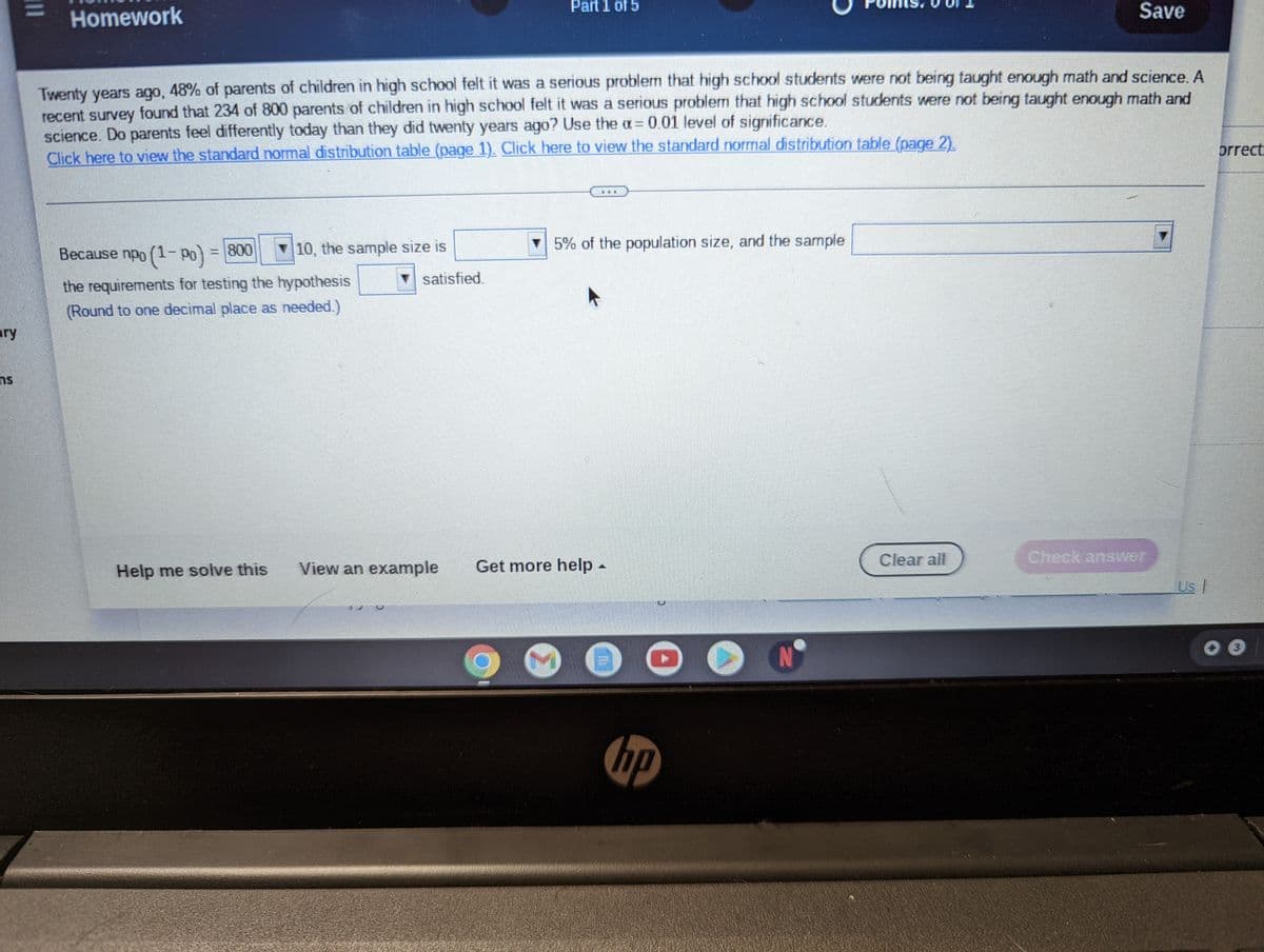 ary
ns
|||
Homework
= 800
Because npo (1-po) =
10, the sample size is
the requirements for testing the hypothesis
(Round to one decimal place as needed.)
▼ satisfied.
Part 1 of 5
Twenty years ago, 48% of parents of children in high school felt it was a serious problem that high school students were not being taught enough math and science. A
recent survey found that 234 of 800 parents of children in high school felt it was a serious problem that high school students were not being taught enough math and
science. Do parents feel differently today than they did twenty years ago? Use the a= 0.01 level of significance.
Click here to view the standard normal distribution table (page 1). Click here to view the standard normal distribution table (page 2).
7
5% of the population size, and the sample
Help me solve this View an example Get more help -
5
OG
hp
N
Save
Clear all
Us |
brrect
3
