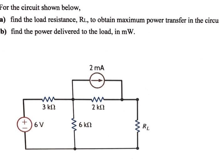 For the circuit shown below,
a) find the load resistance, RL, to obtain maximum power transfer in the circu
b) find the power delivered to the load, in mW.
2 mA
3 k2
2 k2
6 V
6 kN
RL
+,
