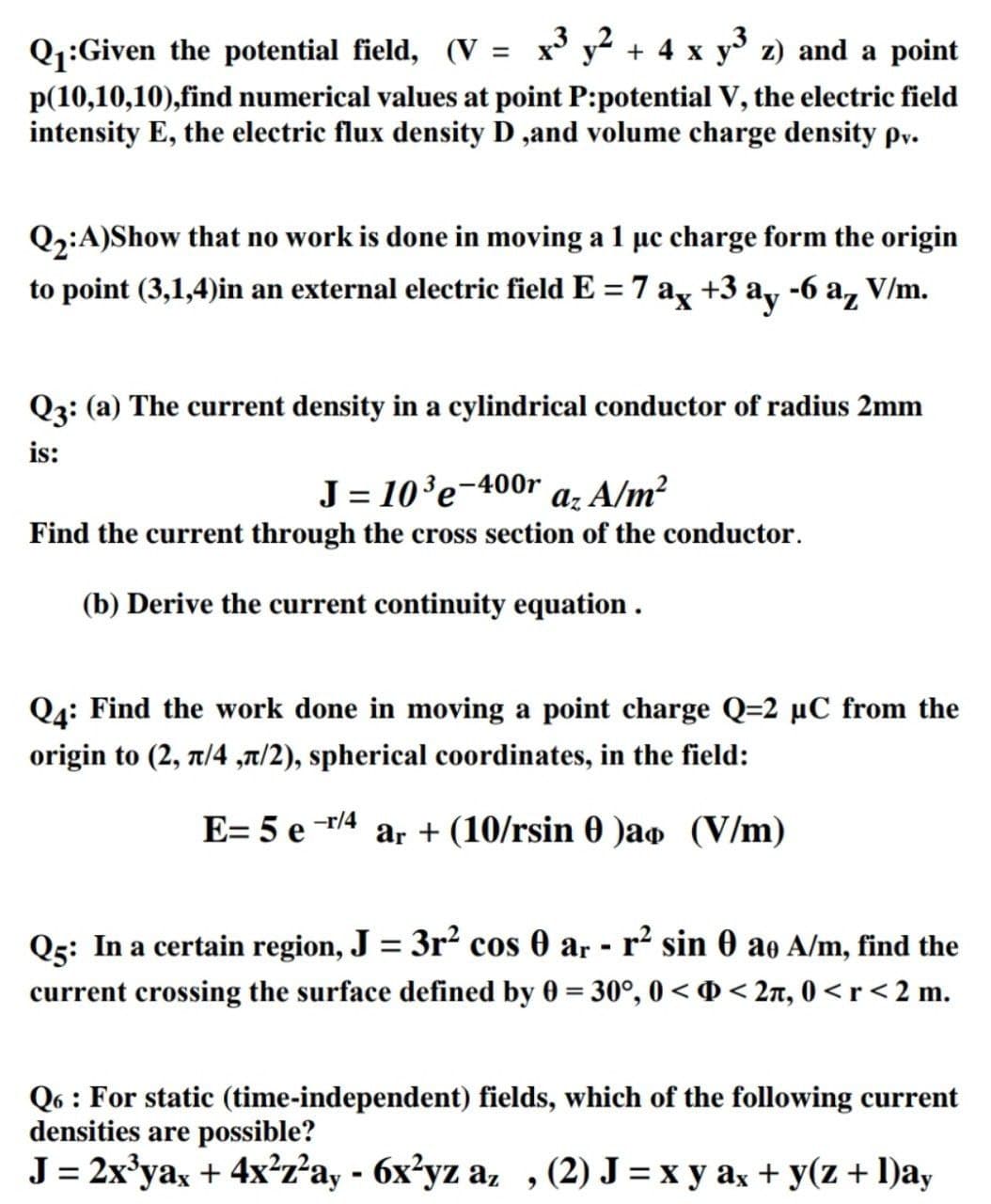 Q1:Given the potential field, (V = x' y² + 4 x y z) and a point
p(10,10,10),find numerical values at point P:potential V, the electric field
intensity E, the electric flux density D ,and volume charge density pv.
Q2:A)Show that no work is done in moving a 1 µc charge form the origin
to point (3,1,4)in an external electric field E = 7 ax +3 a, -6 a, V/m.
Q3: (a) The current density in a cylindrical conductor of radius 2mm
is:
J= 10'e¬400r a; A/m²
Find the current through the cross section of the conductor.
(b) Derive the current continuity equation .
Q4: Find the work done in moving a point charge Q=2 µC from the
origin to (2, 1/4 ,a/2), spherical coordinates, in the field:
E= 5 e -r/4
ar + (10/rsin 0 )ao (V/m)
Q5: In a certain region, J = 3r² cos 0 ar - r² sin 0 ao A/m, find the
current crossing the surface defined by 0 = 30°, 0 < 0 < 2n, 0 < r < 2 m.
Q6 : For static (time-independent) fields, which of the following current
densities are possible?
J = 2x'ya, + 4x²z²ay - 6x²yz a, ,(2) J = x y ax + y(z + l)ay
