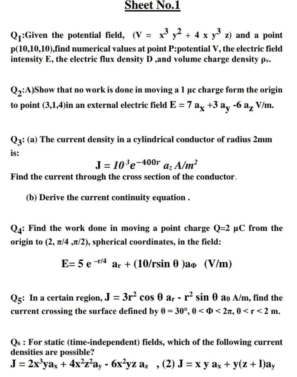 Sheet No.1
Q1:Given the potential field, (V = x y² + 4 x y z) and a point
p(10,10,10),find numerical values at point P:potential V, the electric field
intensity E, the electric flux density D ,and volume charge density py.
Q2:A)Show that no work is done in moving a 1 µc charge form the origin
to point (3,1,4)in an external electric field E = 7 ag +3 ay -6 a, V/m.
Q3: (a) The current density in a cylindrical conductor of radius 2mm
is:
J = 10°e-400r a: A/m²
Find the current through the cross section of the conductor.
(b) Derive the current continuity equation .
Q4: Find the work done in moving a point charge Q=2 µC from the
origin to (2, t/4 ,T/2), spherical coordinates, in the field:
-r/4
E= 5 e
ar + (10/rsin 0 )ao (V/m)
Q5: In a certain region, J = 3r? cos 0 ar - r² sin 0 ao A/m, find the
current crossing the surface defined by 0 = 30°, 0 <0< 2n, 0 < r< 2 m.
Q6 : For static (time-independent) fields, which of the following current
densities are possible?
J32x'уа, + 4х?7'а, - 6х?yz a, , (2) J %3Dхуах+ y(z + 1)a,
