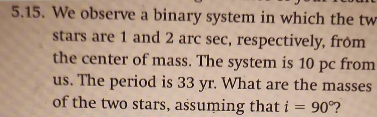 5.15. We observe a binary system in which the tw
stars are 1 and 2 arc sec, respectively, from
the center of mass. The system is 10 pc from
us. The period is 33 yr. What are the masses
of the two stars, assuming that i = 90°?