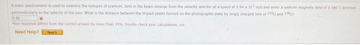 A mass spectrometer is used to examine the isotopes of uranium, lons in the beam emerge from the velocity selector at a speed of 2:04 x 10 m/s and enter a uniform magnetic field of 0.580 T directed
photographic plate by singly charged ions of 23 and 2
perpendicularly to the velocity of the lons What is the distance between the impact points formed on the
050
Your response differs from the correct answer by more than 10% Double check your calculations, com
Need Help? Ped