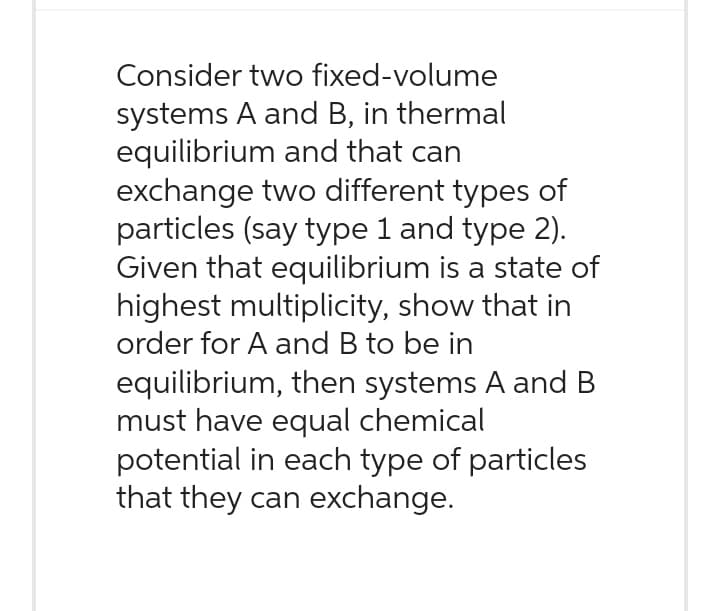 Consider two fixed-volume
systems A and B, in thermal
equilibrium and that can
exchange two different types of
particles (say type 1 and type 2).
Given that equilibrium is a state of
highest multiplicity, show that in
order for A and B to be in
equilibrium, then systems A and B
must have equal chemical
potential in each type of particles
that they can exchange.