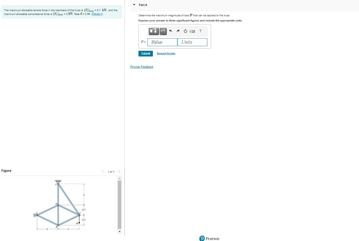 The maximum allowable tensile force in the members of the truss is (F)max = 5.7 kN, and the
maximum allowable compressive force is (Fe)max = 3 kN. Take d-2 m. (Figure 1)
Figure
< 1 of 1 >
Part A
Determine the maximum magnitude of load P that can be applied to the truss.
Express your answer to three significant figures and include the appropriate units.
P=
Submit
Value
Provide Feedback
Request Answer
Units
?
P Pearson