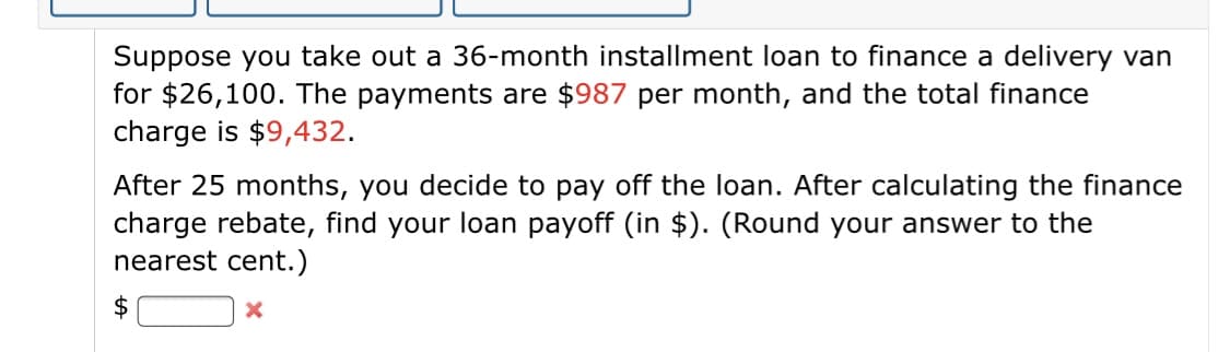 Suppose you take out a 36-month installment loan to finance a delivery van
for $26,100. The payments are $987 per month, and the total finance
charge is $9,432.
After 25 months, you decide to pay off the loan. After calculating the finance
charge rebate, find your loan payoff (in $). (Round your answer to the
nearest cent.)
$
