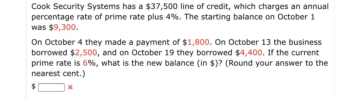 Cook Security Systems has a $37,500 line of credit, which charges an annual
percentage rate of prime rate plus 4%. The starting balance on October 1
was $9,300.
On October 4 they made a payment of $1,800. On October 13 the business
borrowed $2,500, and on October 19 they borrowed $4,400. If the current
prime rate is 6%, what is the new balance (in $)? (Round your answer to the
nearest cent.)
$

