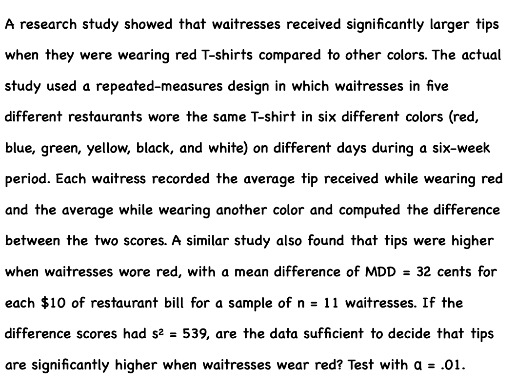 A research study showed that waitresses received significantly larger tips
when they were wearing red T-shirts compared to other colors. The actual
study used a repeated-measures design in which waitresses in five
different restaurants wore the same T-shirt in six different colors (red,
blue, green, yellow, black, and white) on different days during a six-week
period. Each waitress recorded the average tip received while wearing red
and the average while wearing another color and computed the difference
between the two scores. A similar study also found that tips were higher
when waitresses wore red, with a mean difference of MDD = 32 cents for
each $10 of restaurant bill for a sample of n = 11 waitresses. If the
difference scores had s? =
539, are the data sufficient to decide that tips
are significantly higher when waitresses wear red? Test with a = .01.
