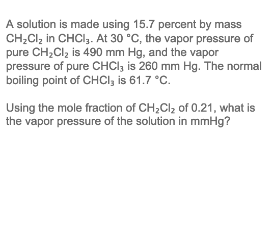 A solution is made using 15.7 percent by mass
CH2CI2 in CHCI3. At 30 °C, the vapor pressure of
pure CH2CI2 is 490 mm Hg, and the vapor
pressure of pure CHCI3 is 260 mm Hg. The normal
boiling point of CHCI3 is 61.7 °C.
Using the mole fraction of CH2CI2 of 0.21, what is
the vapor pressure of the solution in mmHg?
