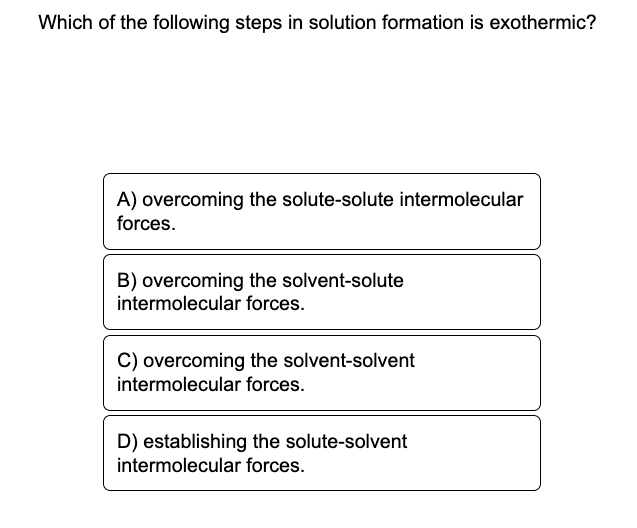 Which of the following steps in solution formation is exothermic?
A) overcoming the solute-solute intermolecular
forces.
B) overcoming the solvent-solute
intermolecular forces.
C) overcoming the solvent-solvent
intermolecular forces.
D) establishing the solute-solvent
intermolecular forces.
