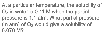 At a particular temperature, the solubility of
O2 in water is 0.11 M when the partial
pressure is 1.1 atm. What partial pressure
(in atm) of Oz would give a solubility of
0.070 M?
