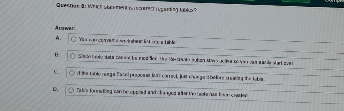 Question 8: Which statement is incorrect regarding tables?
Answer:
A.
B.
C.
D.
O You can convert a worksheet list into a table.
O Since table data cannot be modified, the Re-create button stays active so you can easily start over.
O If the table range Excel proposes isn't correct, just change it before creating the table.
O Table formatting can be applied and changed after the table has been created.