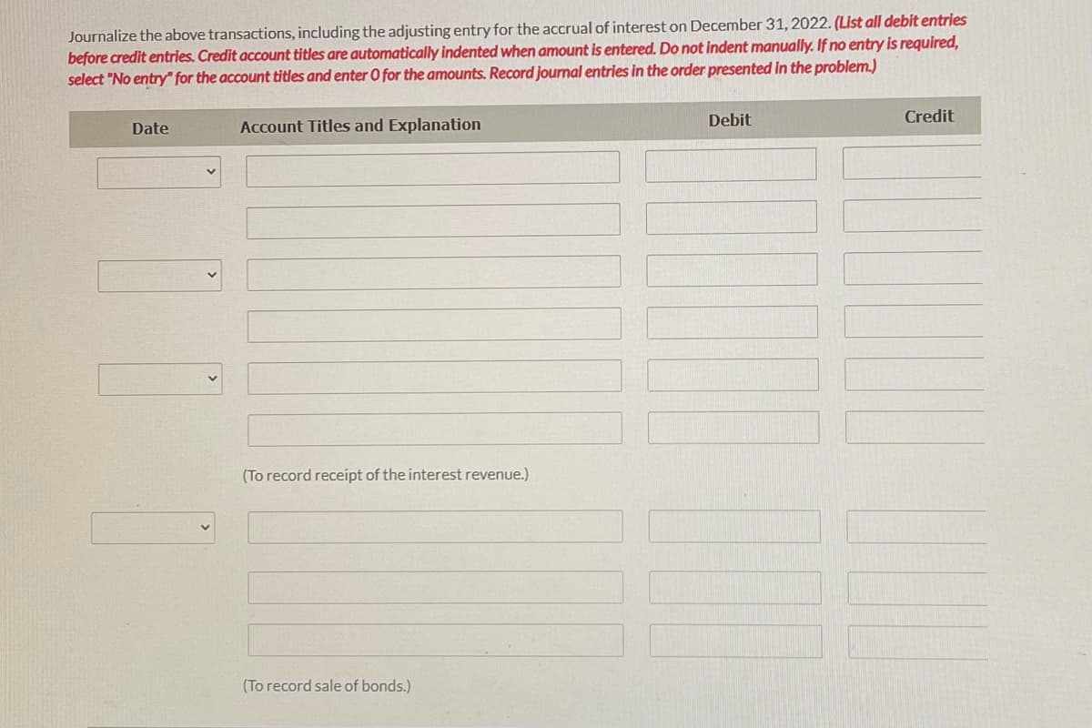 Journalize the above transactions, including the adjusting entry for the accrual of interest on December 31, 2022. (List all debit entries
before credit entries. Credit account titles are automatically indented when amount is entered. Do not indent manually. If no entry is required,
select "No entry for the account titles and enter 0 for the amounts. Record journal entries in the order presented in the problem.)
Debit
Credit
Date
Account Titles and Explanation
(To record receipt of the interest revenue.)
(To record sale of bonds.)
