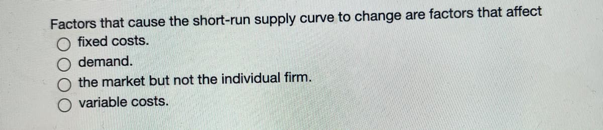 Factors that cause the short-run supply curve to change are factors that affect
fixed costs.
demand.
the market but not the individual firm.
variable costs.
