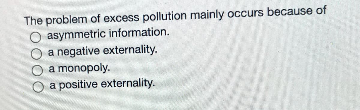The problem of excess pollution mainly occurs because of
O asymmetric information.
O a negative externality.
O a monopoly.
O a positive externality.
