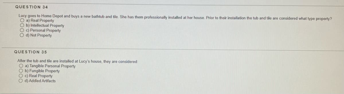 QUESTION 34
Lucy goes to Home Depot and buys a new bathtub and tile. She has them professionally installed at her house. Prior to their installation the tub and tile are considered what type property?
O a) Real Property
O b) Intellectual Property
O c) Personal Property
O d) Not Property
QUESTION 35
After the tub and tile are installed at Lucy's house, they are considered:
O a) Tangible Personal Property
O b) Fungible Property
O c) Real Property
O d) Addled Artifacts
