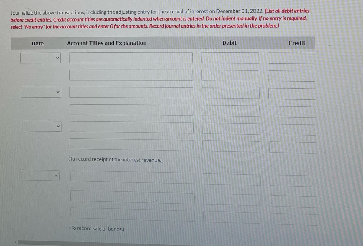 Journalize the above transactions, including the adjusting entry for the accrual of interest on December 31, 2022. (List all debit entries
before credit entries. Credit account titles are automatically indented when amount is entered. Do not indent manually. If no entry is required,
select "No entry" for the account titles and enter O for the amounts. Record journal entries in the order presented in the problem.)
Date
Account Titles and Explanation
Debit
Credit
(To record receipt of the interest revenue.)
(To record sale of bonds.)
