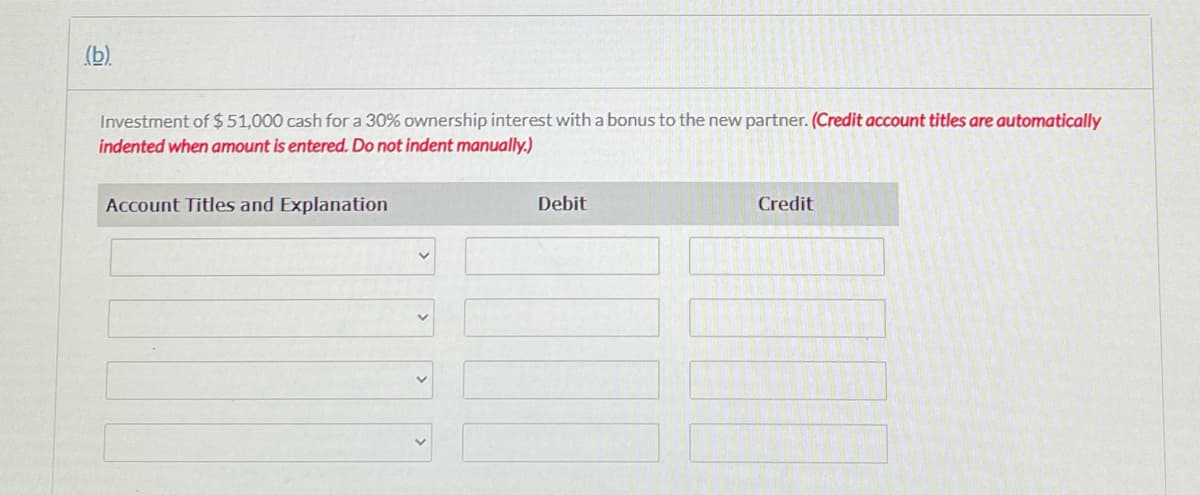 (b).
Investment of $51,000 cash for a 30% ownership interest with a bonus to the new partner. (Credit account titles are automatically
indented when amount is entered. Do not indent manually.)
Account Titles and Explanation
Debit
Credit
>
