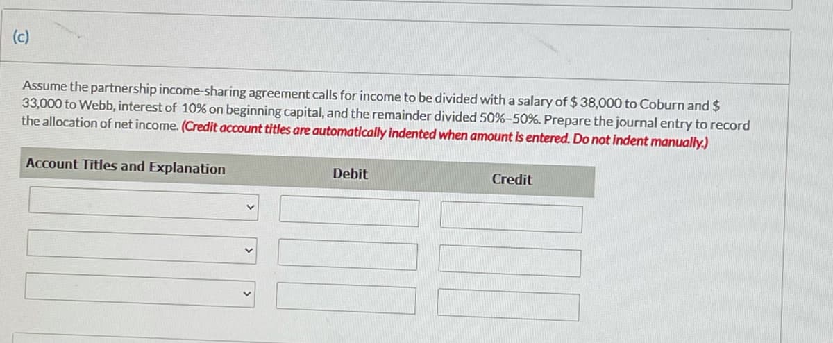 (c)
Assume the partnership income-sharing agreement calls for income to be divided with a salary of $ 38,000 to Coburn and $
33,000 to Webb, interest of 10% on beginning capital, and the remainder divided 50%-50%. Prepare the journal entry to record
the allocation of net income. (Credit account titles are automatically indented when amount Is entered. Do not indent manually.)
Account Titles and Explanation
Debit
Credit
