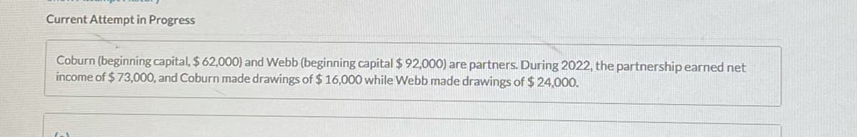 Current Attempt in Progress
Coburn (beginning capital, $ 62,000) and Webb (beginning capital $ 92,000) are partners. During 2022, the partnership earned net
income of $73,000, and Coburn made drawings of $ 16,000 while Webb made drawings of $ 24,000.
