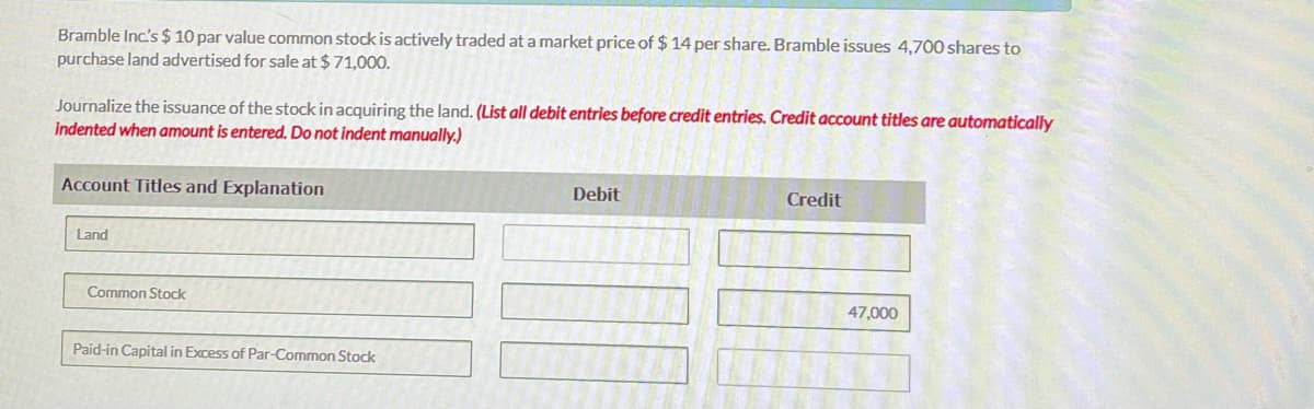Bramble Inc's $ 10 par value common stock is actively traded at a market price of $ 14 per share. Bramble issues 4,700 shares to
purchase land advertised for sale at $71,000.
Journalize the issuance of the stock in acquiring the land. (List all debit entries before credit entries. Credit account titles are automatically
indented when amount is entered. Do not indent manually.)
Account Titles and Explanation
Debit
Credit
Land
Common Stock
47,000
Paid-in Capital in Excess of Par-Common Stock
