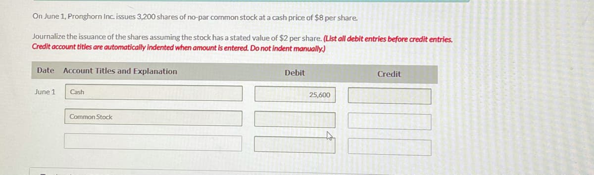 On June 1. Pronghorn Inc. issues 3,200 shares of no-par common stock at a cash price of $8 per share.
Journalize the issuance of the shares assuming the stock has a stated value of $2 per share. (List all debit entries before credit entries.
Credit account titles are automatically indented when amount is entered. Do not indent manually,)
Date Account Titles and Explanation
Debit
Credit
June 1
Cash
25,600
Common Stock
