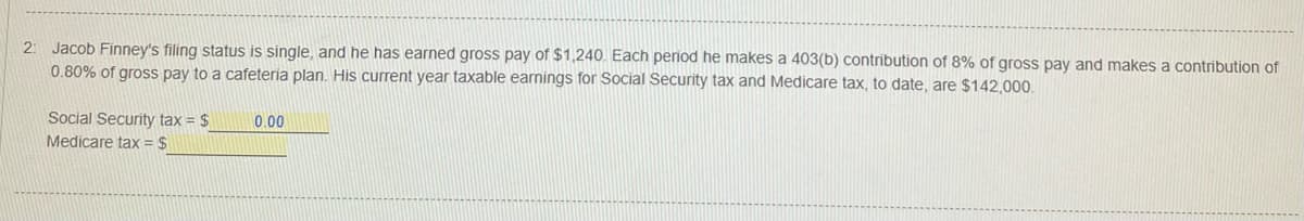 2: Jacob Finney's filing status is single, and he has earned gross pay of $1,240. Each period he makes a 403(b) contribution of 8% of gross pay and makes a contribution of
0.80% of gross pay to a cafeteria plan. His current year taxable earnings for Social Security tax and Medicare tax, to date, are $142,000.
Social Security tax = $
Medicare tax = $
0.00